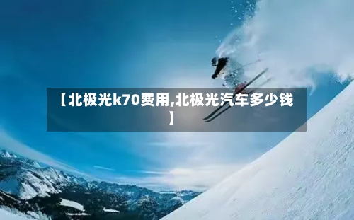 【北极光k70费用,北极光汽车多少钱】-第2张图片