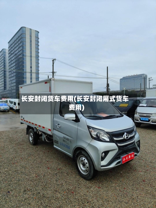 长安封闭货车费用(长安封闭厢式货车费用)