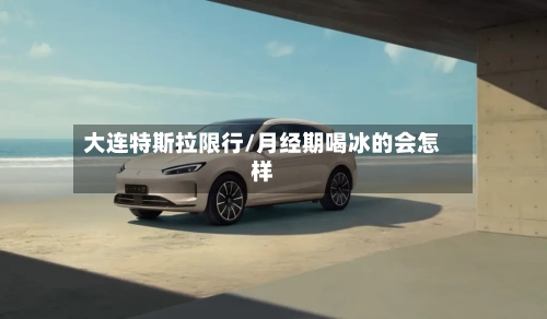 大连特斯拉限行/月经期喝冰的会怎样-第3张图片