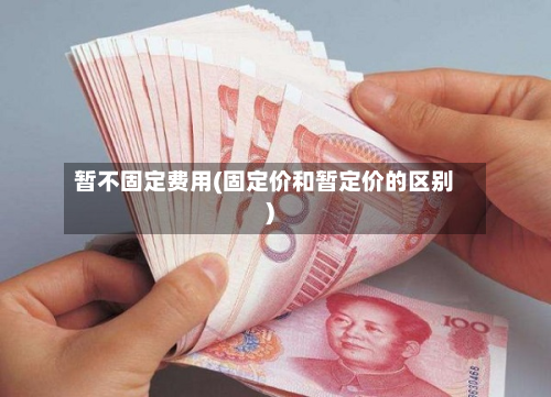 暂不固定费用(固定价和暂定价的区别)
