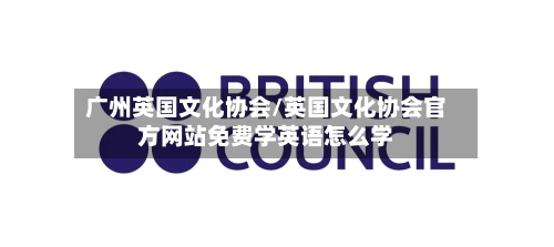 广州英国文化协会/英国文化协会官方网站免费学英语怎么学