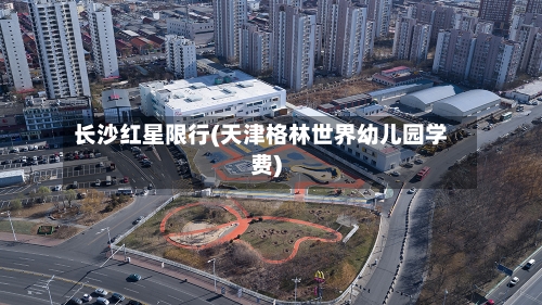 长沙红星限行(天津格林世界幼儿园学费)-第3张图片