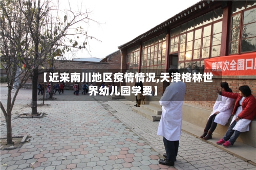 【近来南川地区疫情情况,天津格林世界幼儿园学费】