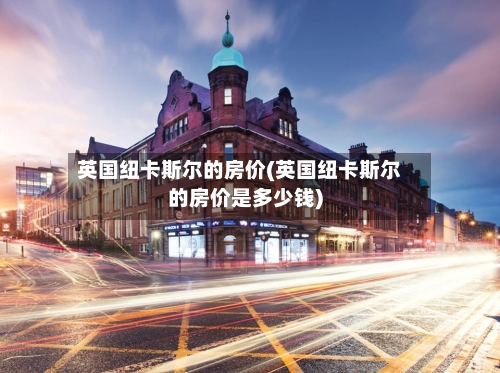 英国纽卡斯尔的房价(英国纽卡斯尔的房价是多少钱)