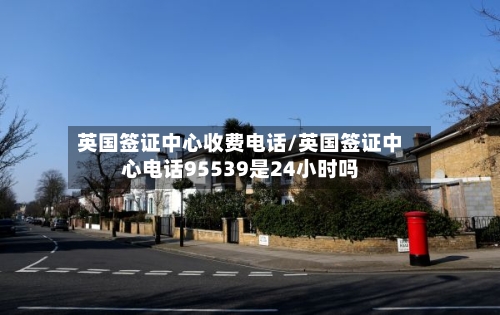 英国签证中心收费电话/英国签证中心电话95539是24小时吗