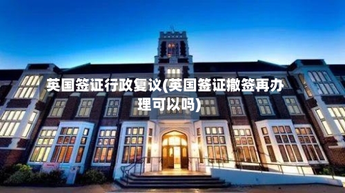 英国签证行政复议(英国签证撤签再办理可以吗)