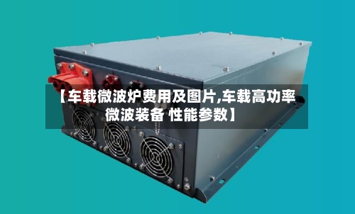 【车载微波炉费用及图片,车载高功率微波装备 性能参数】