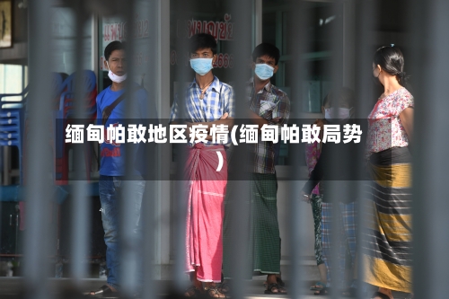 缅甸帕敢地区疫情(缅甸帕敢局势)-第2张图片
