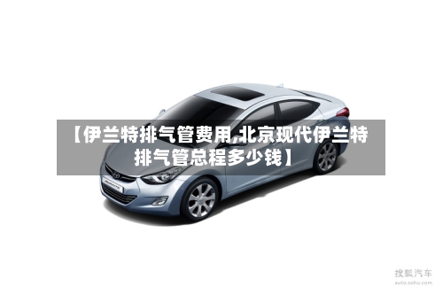 【伊兰特排气管费用,北京现代伊兰特排气管总程多少钱】