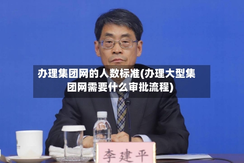 办理集团网的人数标准(办理大型集团网需要什么审批流程)-第2张图片