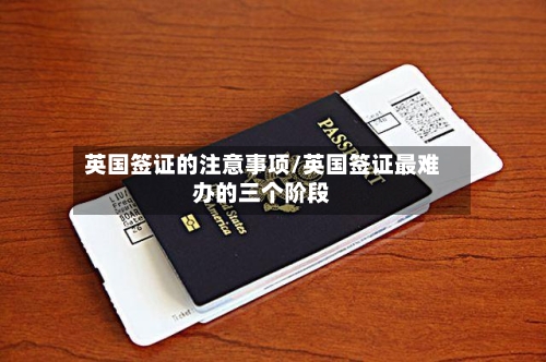 英国签证的注意事项/英国签证最难办的三个阶段