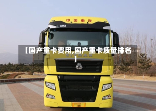 【国产重卡费用,国产重卡质量排名】