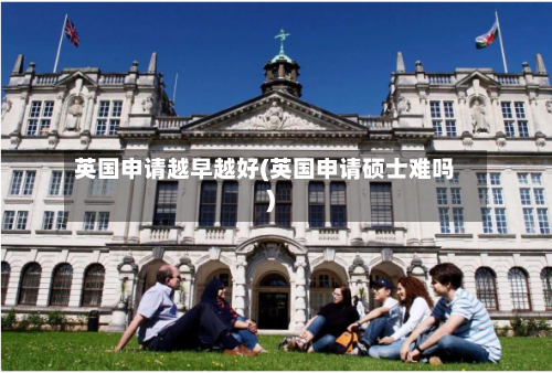 英国申请越早越好(英国申请硕士难吗)