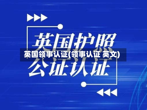 英国领事认证(领事认证 英文)-第2张图片