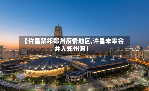 【许昌紧邻郑州疫情地区,许昌未来会并入郑州吗】-第3张图片