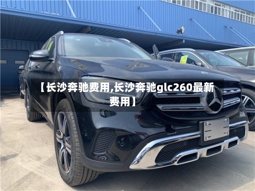 【长沙奔驰费用,长沙奔驰glc260最新费用】-第3张图片