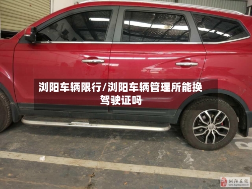 浏阳车辆限行/浏阳车辆管理所能换驾驶证吗