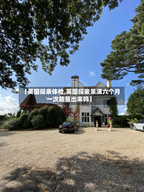 【英国探亲体检,英国探亲呆满六个月一次能签出来吗】