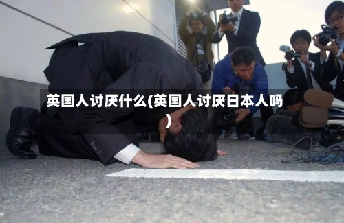 英国人讨厌什么(英国人讨厌日本人吗)-第3张图片