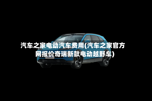 汽车之家电动汽车费用(汽车之家官方网报价奇瑞新款电动越野车)-第2张图片