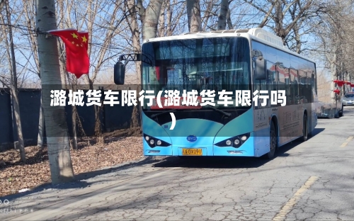 潞城货车限行(潞城货车限行吗)