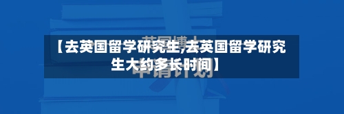 【去英国留学研究生,去英国留学研究生大约多长时间】-第2张图片