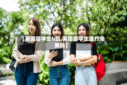 【英国留学生b超,英国留学生医疗免费吗】