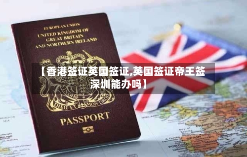【香港签证英国签证,英国签证帝王签深圳能办吗】