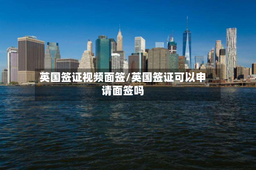 英国签证视频面签/英国签证可以申请面签吗