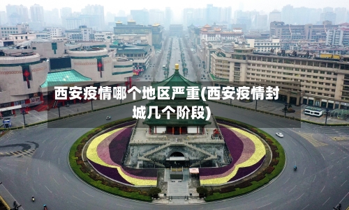 西安疫情哪个地区严重(西安疫情封城几个阶段)