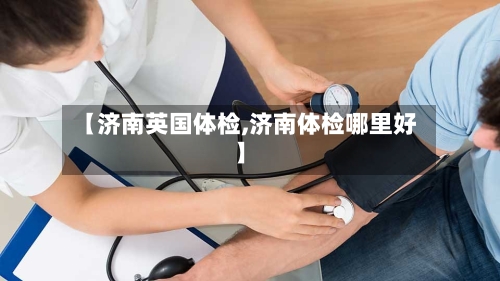 【济南英国体检,济南体检哪里好】-第2张图片