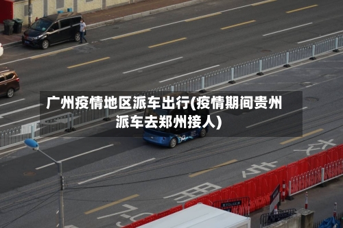 广州疫情地区派车出行(疫情期间贵州派车去郑州接人)