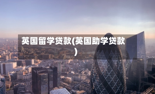 英国留学贷款(英国助学贷款)