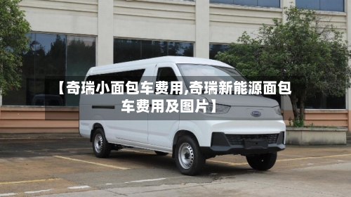 【奇瑞小面包车费用,奇瑞新能源面包车费用及图片】