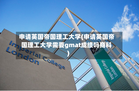 申请英国帝国理工大学(申请英国帝国理工大学需要gmat成绩吗商科)