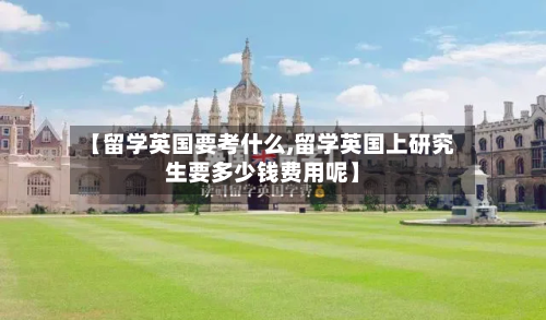 【留学英国要考什么,留学英国上研究生要多少钱费用呢】-第2张图片