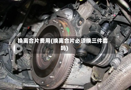换离合片费用(换离合片必须换三件套吗)