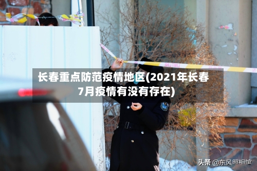 长春重点防范疫情地区(2021年长春7月疫情有没有存在)